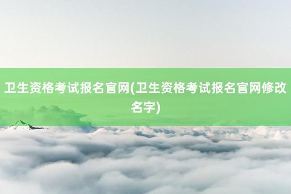 卫生资格考试报名官网(卫生资格考试报名官网修改名字)