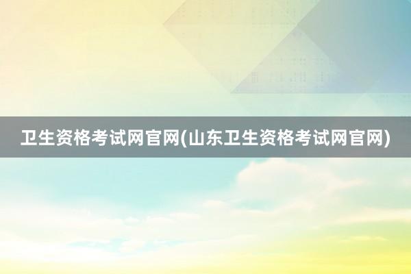 卫生资格考试网官网(山东卫生资格考试网官网)