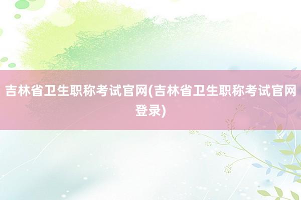 吉林省卫生职称考试官网(吉林省卫生职称考试官网登录)