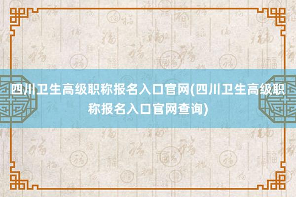 四川卫生高级职称报名入口官网(四川卫生高级职称报名入口官网查询)
