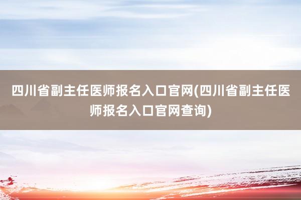 四川省副主任医师报名入口官网(四川省副主任医师报名入口官网查询)