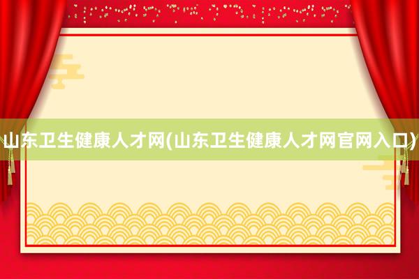 山东卫生健康人才网(山东卫生健康人才网官网入口)