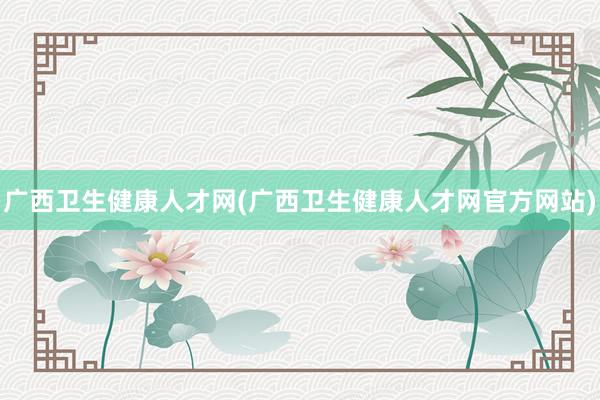 广西卫生健康人才网(广西卫生健康人才网官方网站)