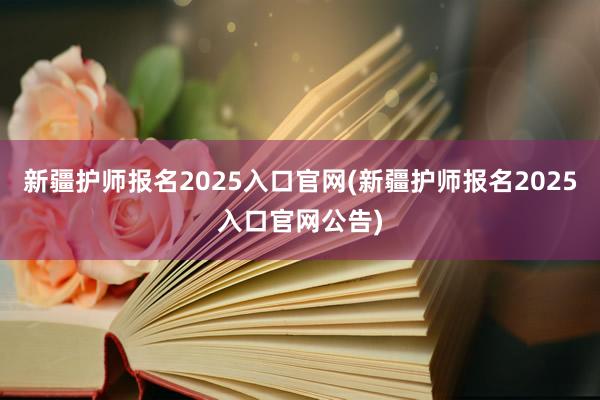 新疆护师报名2025入口官网(新疆护师报名2025入口官网公告)