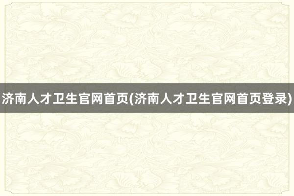 济南人才卫生官网首页(济南人才卫生官网首页登录)