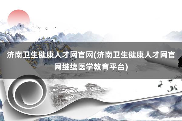 济南卫生健康人才网官网(济南卫生健康人才网官网继续医学教育平台)