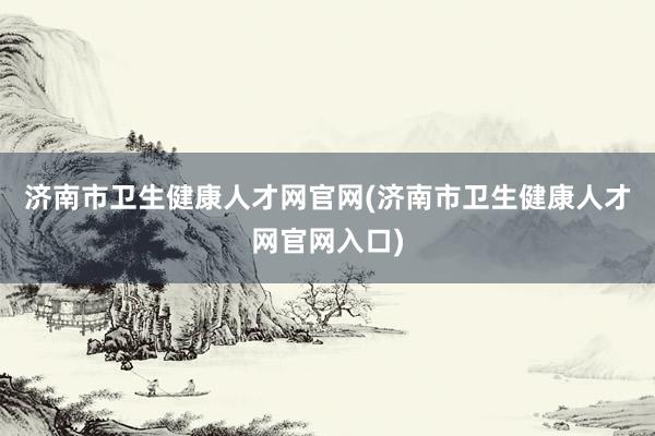 济南市卫生健康人才网官网(济南市卫生健康人才网官网入口)