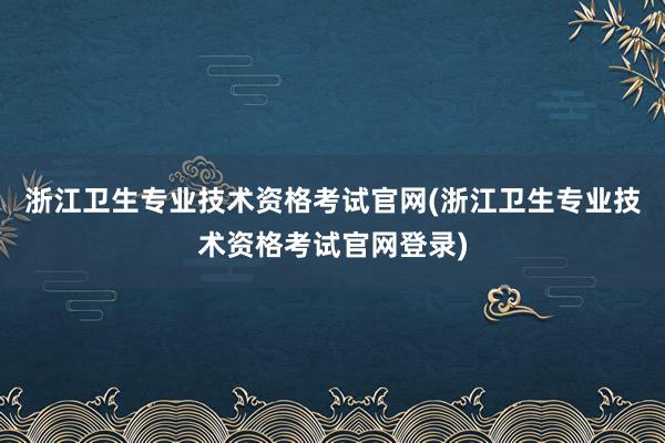 浙江卫生专业技术资格考试官网(浙江卫生专业技术资格考试官网登录)