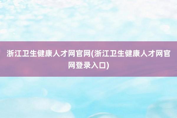 浙江卫生健康人才网官网(浙江卫生健康人才网官网登录入口)