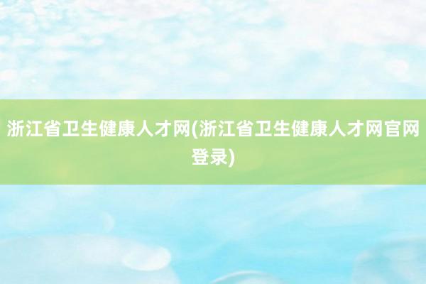 浙江省卫生健康人才网(浙江省卫生健康人才网官网登录)