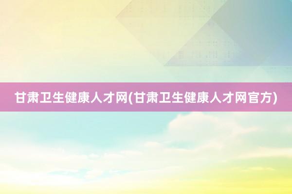 甘肃卫生健康人才网(甘肃卫生健康人才网官方)