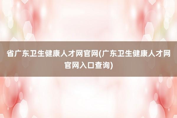 省广东卫生健康人才网官网(广东卫生健康人才网官网入口查询)