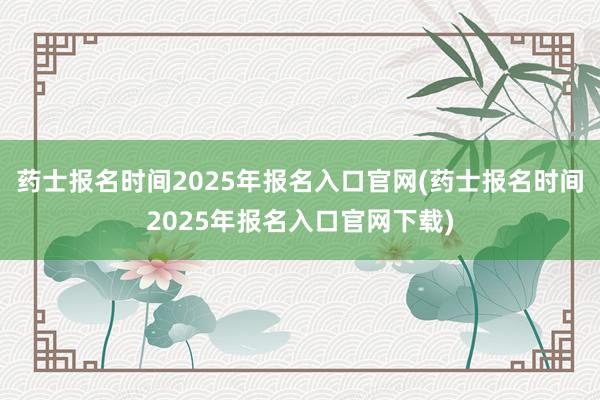 药士报名时间2025年报名入口官网(药士报名时间2025年报名入口官网下载)