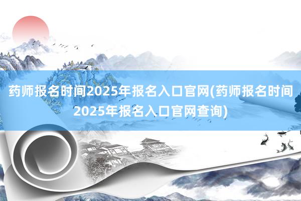 药师报名时间2025年报名入口官网(药师报名时间2025年报名入口官网查询)