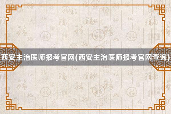 西安主治医师报考官网(西安主治医师报考官网查询)