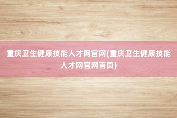 重庆卫生健康技能人才网官网(重庆卫生健康技能人才网官网首页)