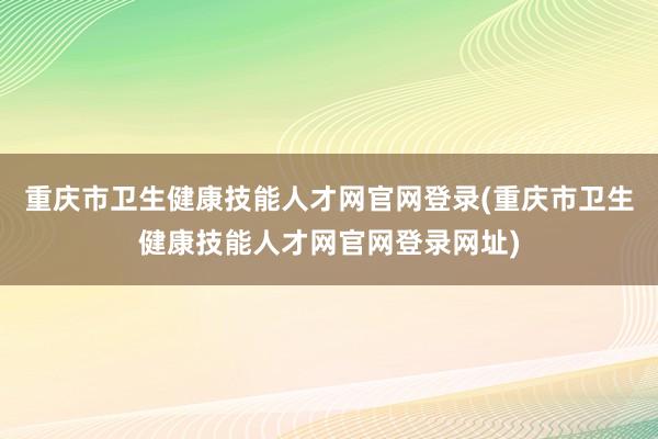 重庆市卫生健康技能人才网官网登录(重庆市卫生健康技能人才网官网登录网址)