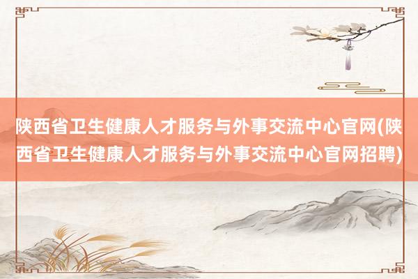陕西省卫生健康人才服务与外事交流中心官网(陕西省卫生健康人才服务与外事交流中心官网招聘)