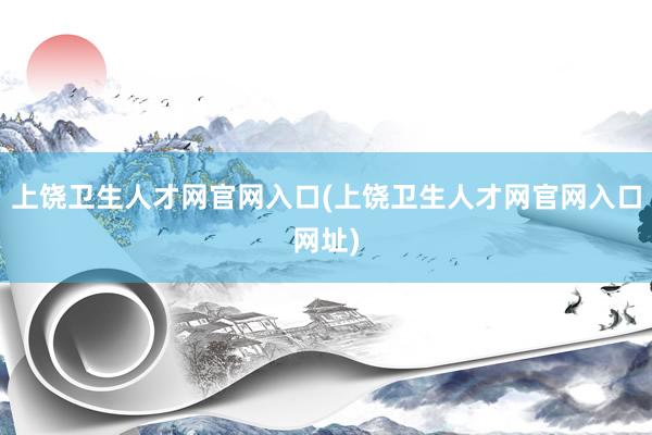 上饶卫生人才网官网入口(上饶卫生人才网官网入口网址)