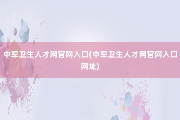 中军卫生人才网官网入口(中军卫生人才网官网入口网址)
