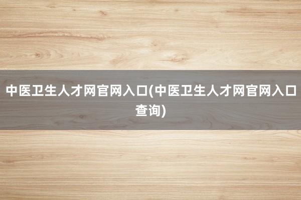 中医卫生人才网官网入口(中医卫生人才网官网入口查询)