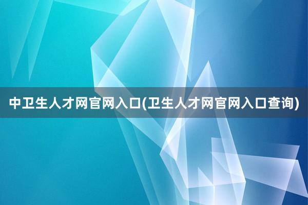 中卫生人才网官网入口(卫生人才网官网入口查询)