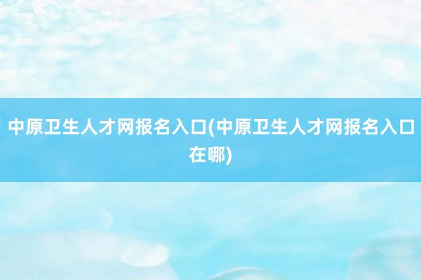 中原卫生人才网报名入口(中原卫生人才网报名入口在哪)