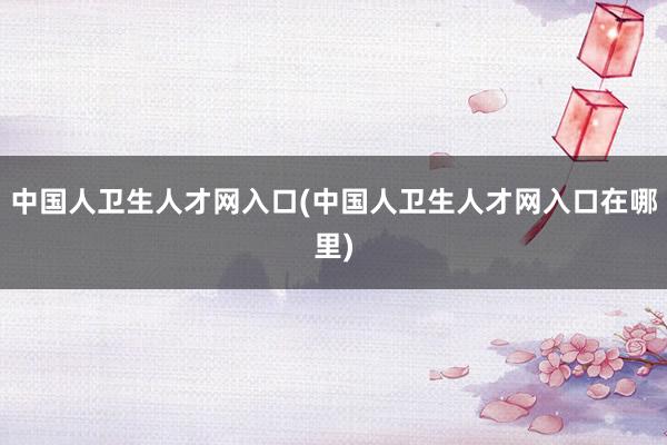 中国人卫生人才网入口(中国人卫生人才网入口在哪里)