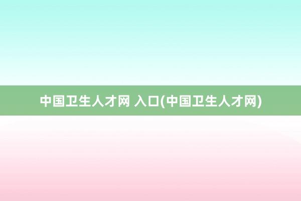 中国卫生人才网 入口(中国卫生人才网)