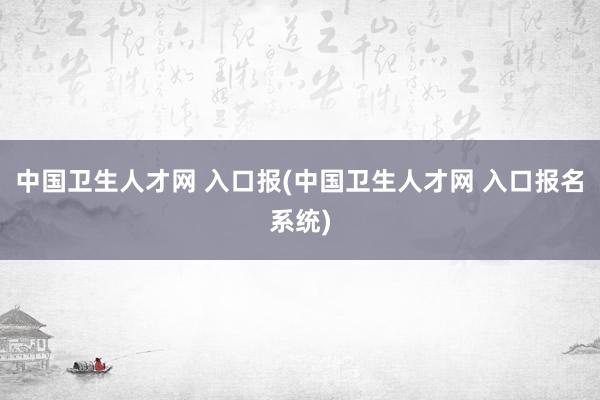 中国卫生人才网 入口报(中国卫生人才网 入口报名系统)
