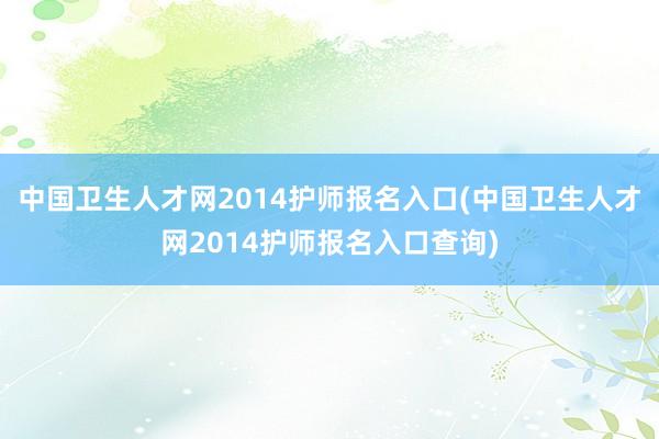 中国卫生人才网2014护师报名入口(中国卫生人才网2014护师报名入口查询)