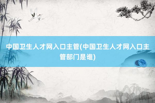 中国卫生人才网入口主管(中国卫生人才网入口主管部门是谁)