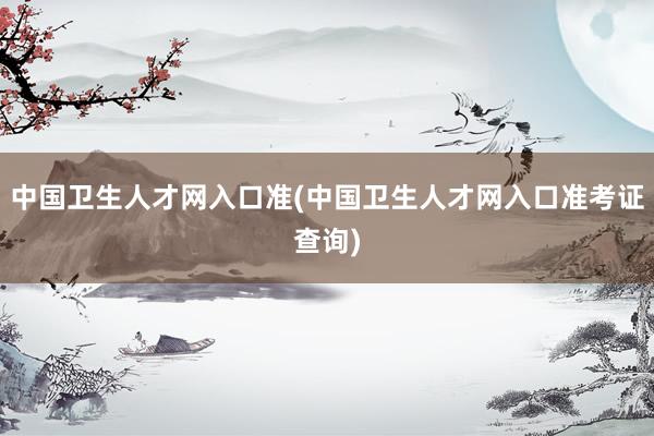 中国卫生人才网入口准(中国卫生人才网入口准考证查询)