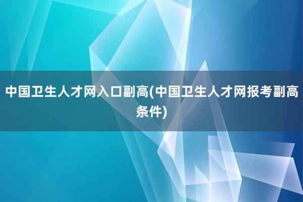 中国卫生人才网入口副高(中国卫生人才网报考副高条件)
