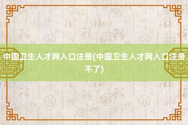 中国卫生人才网入口注册(中国卫生人才网入口注册不了)