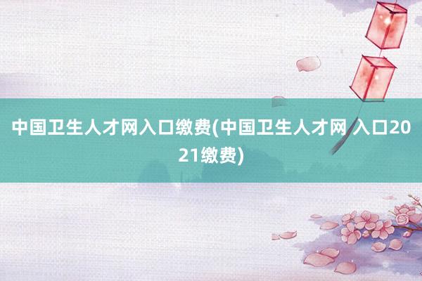 中国卫生人才网入口缴费(中国卫生人才网 入口2021缴费)