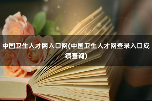 中国卫生人才网入口网(中国卫生人才网登录入口成绩查询)