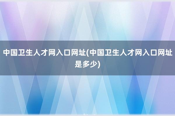 中国卫生人才网入口网址(中国卫生人才网入口网址是多少)