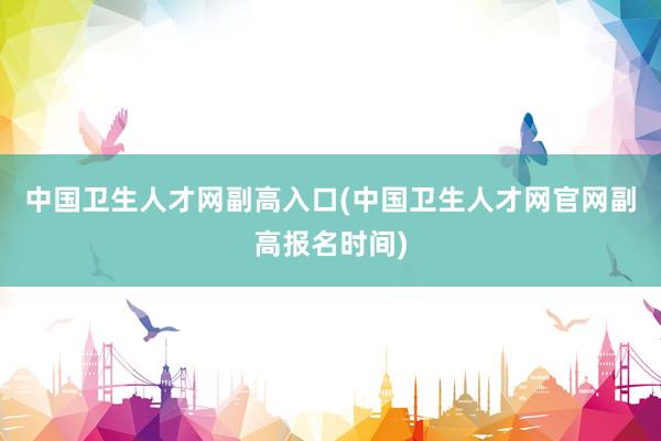 中国卫生人才网副高入口(中国卫生人才网官网副高报名时间)