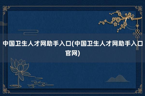 中国卫生人才网助手入口(中国卫生人才网助手入口官网)