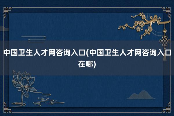 中国卫生人才网咨询入口(中国卫生人才网咨询入口在哪)