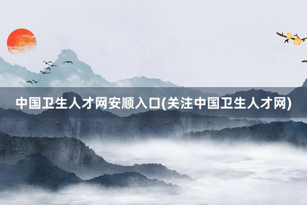 中国卫生人才网安顺入口(关注中国卫生人才网)
