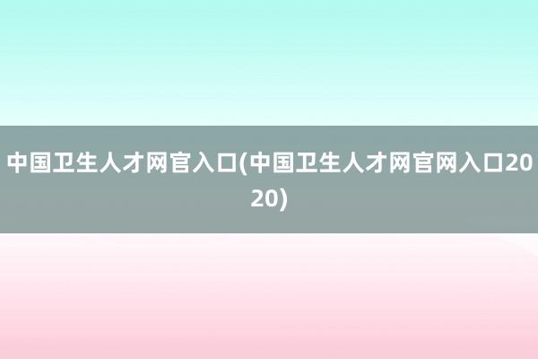 中国卫生人才网官入口(中国卫生人才网官网入口2020)