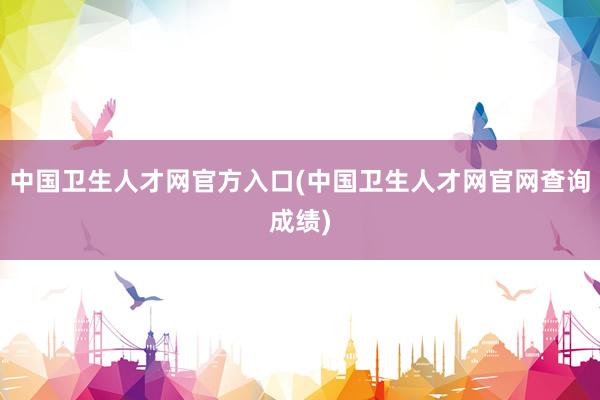 中国卫生人才网官方入口(中国卫生人才网官网查询成绩)