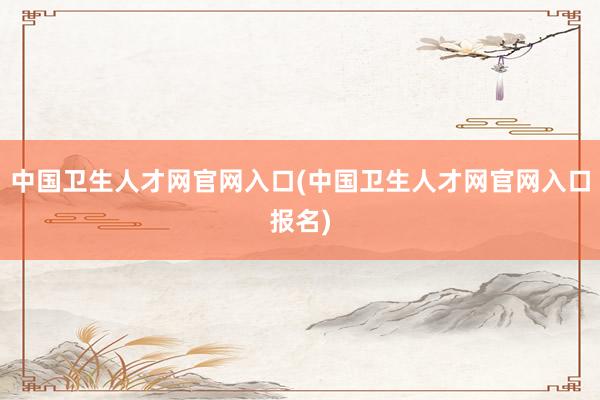 中国卫生人才网官网入口(中国卫生人才网官网入口报名)