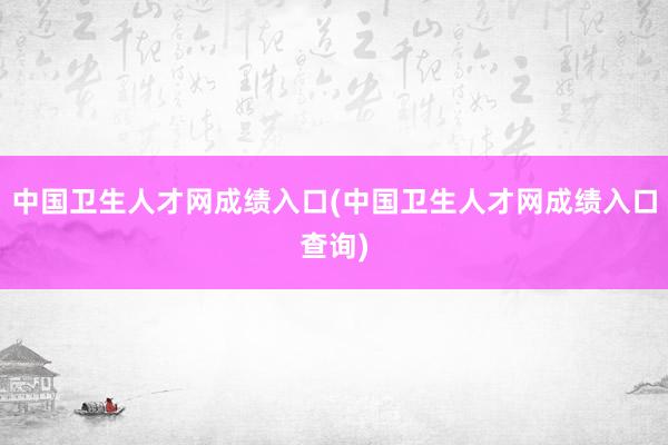 中国卫生人才网成绩入口(中国卫生人才网成绩入口查询)