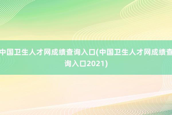 中国卫生人才网成绩查询入口(中国卫生人才网成绩查询入口2021)