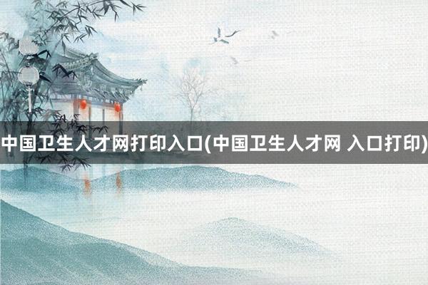 中国卫生人才网打印入口(中国卫生人才网 入口打印)