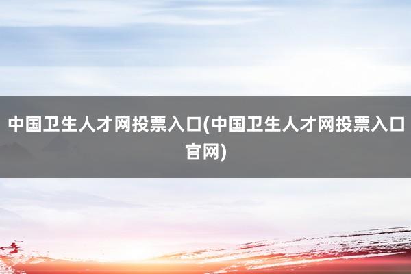 中国卫生人才网投票入口(中国卫生人才网投票入口官网)