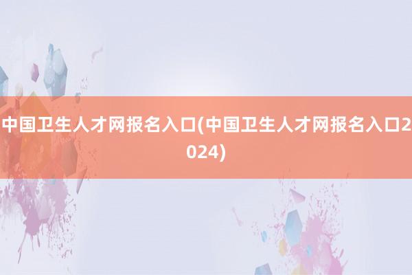 中国卫生人才网报名入口(中国卫生人才网报名入口2024)